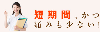 短期間、かつ痛みも少ない!
